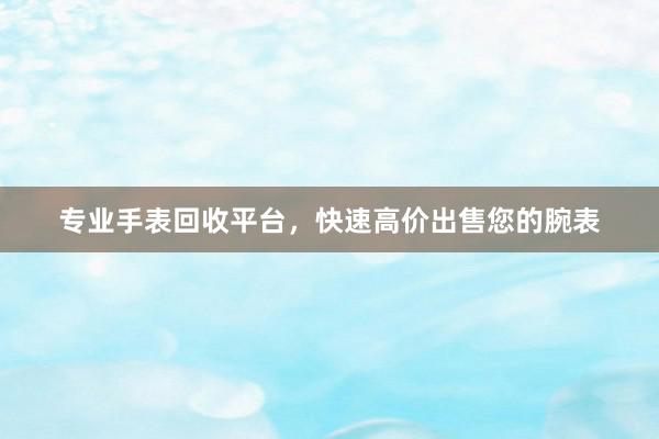 专业手表回收平台，快速高价出售您的腕表