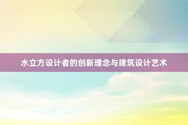 水立方设计者的创新理念与建筑设计艺术